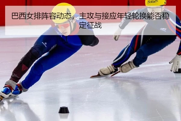巴西女排阵容动态，主攻与接应年轻轮换能否稳定征战